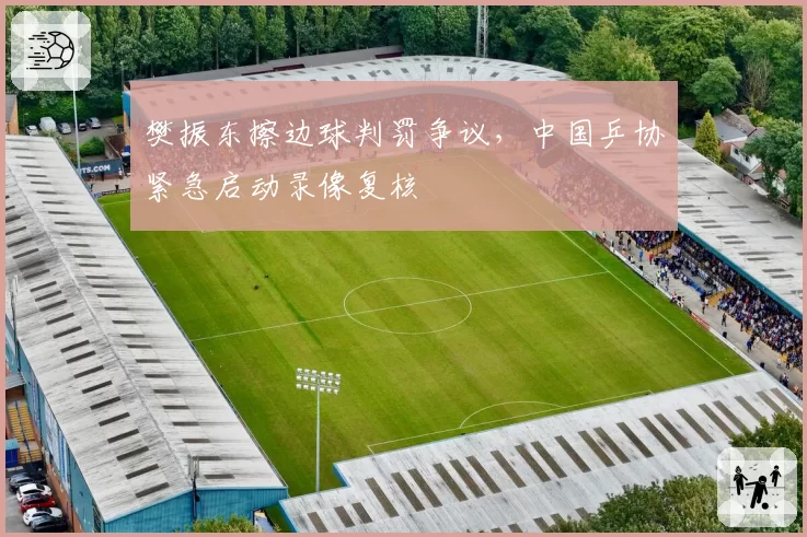樊振东擦边球判罚争议,中国乒协紧急启动录像复核