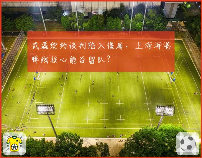 武磊续约谈判陷入僵局，上海海港锋线核心能否留队？