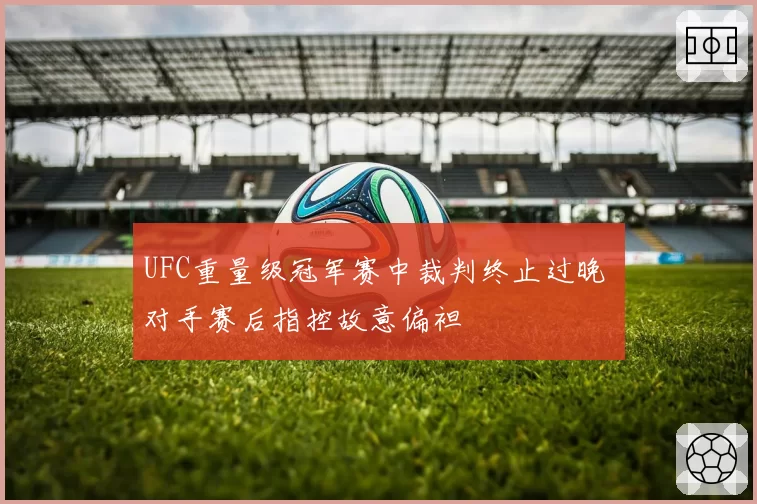 UFC重量级冠军赛中裁判终止过晚 对手赛后指控故意偏袒