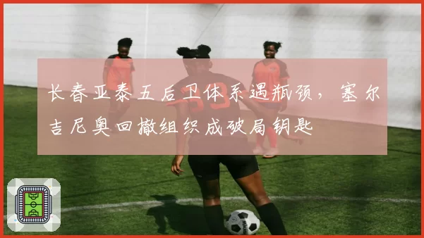 长春亚泰五后卫体系遇瓶颈，塞尔吉尼奥回撤组织成破局钥匙