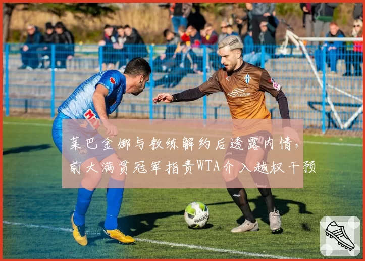 莱巴金娜与教练解约后透露内情，前大满贯冠军指责WTA介入越权干预？