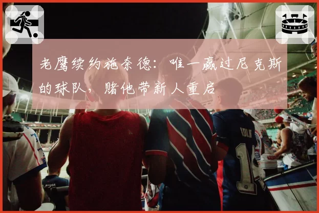 老鹰续约施奈德：唯一赢过尼克斯的球队，赌他带新人重启
