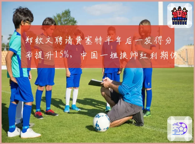 郑钦文聘请费塞特半年后一发得分率提升15%，中国一姐换帅红利期仍未见顶