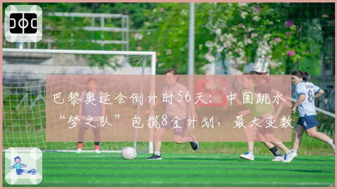巴黎奥运会倒计时56天:中国跳水“梦之队”包揽8金计划,最大变数究竟在哪?