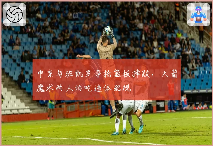 申京与班凯罗争抢篮板摔跤，火箭魔术两人均吃违体犯规