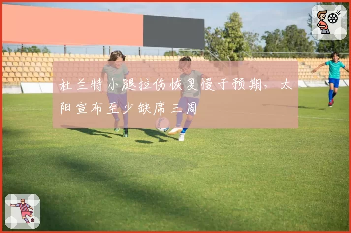 杜兰特小腿拉伤恢复慢于预期,太阳宣布至少缺席三周