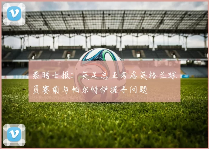 泰晤士报:英足总正考虑英格兰球员赛前与帕尔特伊握手问题