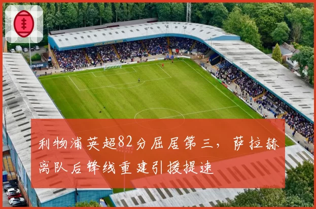 利物浦英超82分屈居第三，萨拉赫离队后锋线重建引援提速