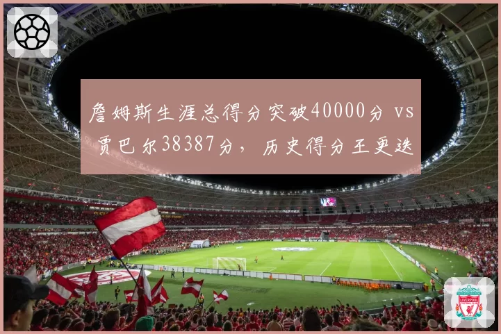 詹姆斯生涯总得分突破40000分 vs 贾巴尔38387分，历史得分王更迭效率对比