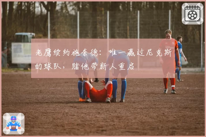 老鹰续约施奈德：唯一赢过尼克斯的球队，赌他带新人重启