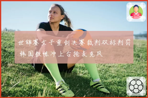 世锦赛女子重剑决赛裁判双标判罚 韩国教练冲上台抢麦克风