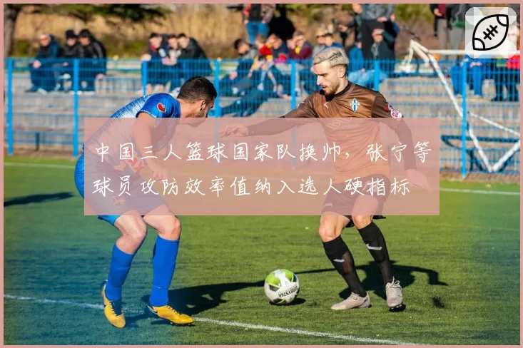 中国三人篮球国家队换帅，张宁等球员攻防效率值纳入选人硬指标