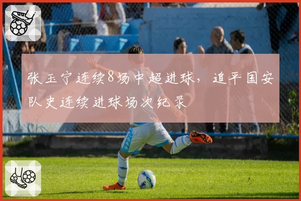 张玉宁连续8场中超进球，追平国安队史连续进球场次纪录
