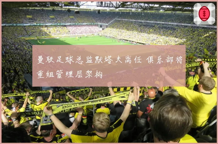 曼联足球总监默塔夫离任 俱乐部将重组管理层架构