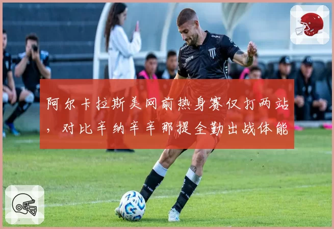 阿尔卡拉斯美网前热身赛仅打两站,对比辛纳辛辛那提全勤出战体能储备战况悬殊