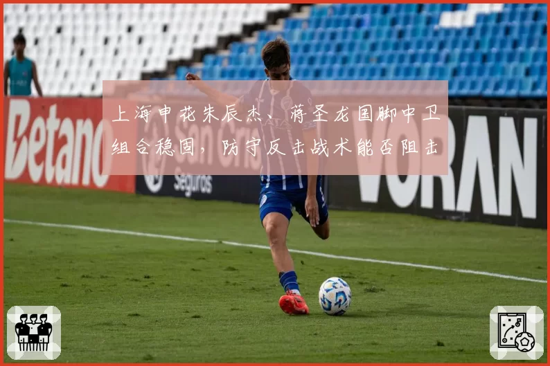 上海申花朱辰杰、蒋圣龙国脚中卫组合稳固，防守反击战术能否阻击海港？