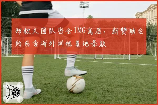 郑钦文团队密会IMG高层,新赞助合约或含海外训练基地条款