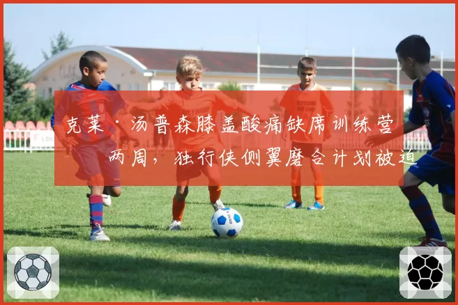 克莱·汤普森膝盖酸痛缺席训练营前两周,独行侠侧翼磨合计划被迫推迟