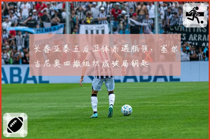 长春亚泰五后卫体系遇瓶颈，塞尔吉尼奥回撤组织成破局钥匙