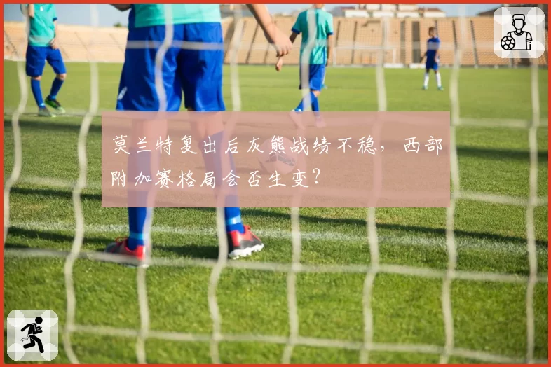 莫兰特复出后灰熊战绩不稳，西部附加赛格局会否生变？