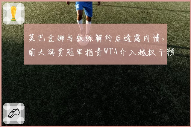 莱巴金娜与教练解约后透露内情,前大满贯冠军指责WTA介入越权干预?