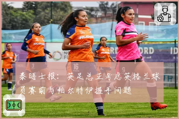 泰晤士报:英足总正考虑英格兰球员赛前与帕尔特伊握手问题