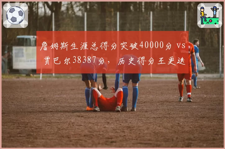 詹姆斯生涯总得分突破40000分 vs 贾巴尔38387分,历史得分王更迭效率对比