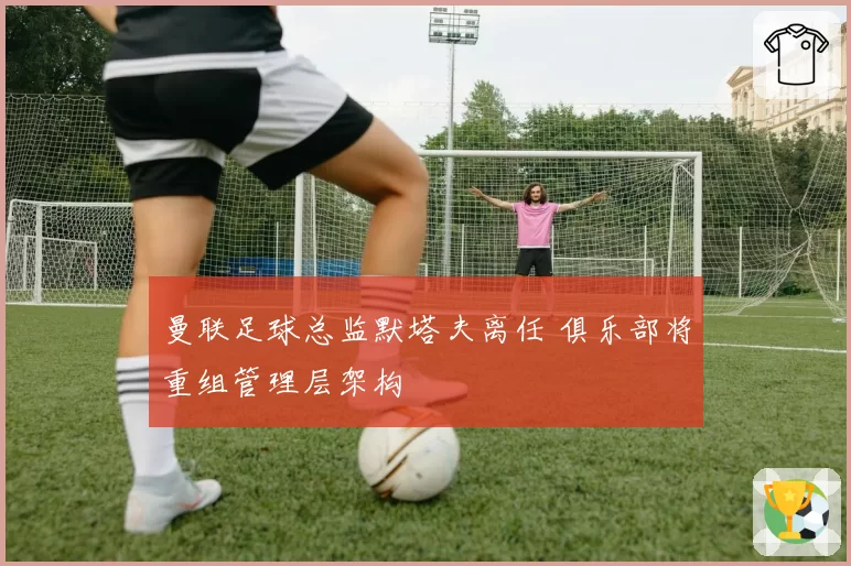 曼联足球总监默塔夫离任 俱乐部将重组管理层架构