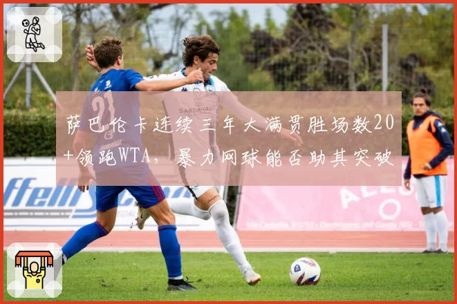 萨巴伦卡连续三年大满贯胜场数20+领跑WTA，暴力网球能否助其突破大满贯第4冠？