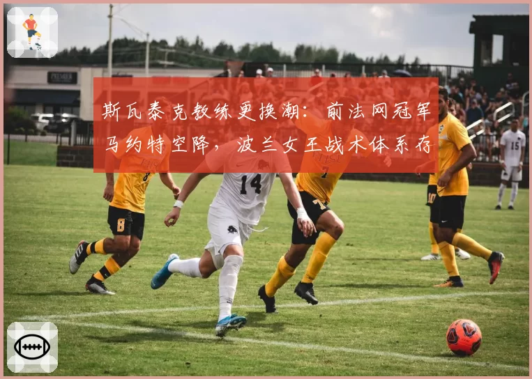 斯瓦泰克教练更换潮:前法网冠军马约特空降,波兰女王战术体系存疑