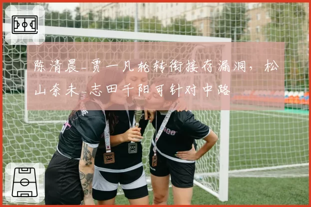 陈清晨_贾一凡轮转衔接存漏洞，松山奈未_志田千阳可针对中路