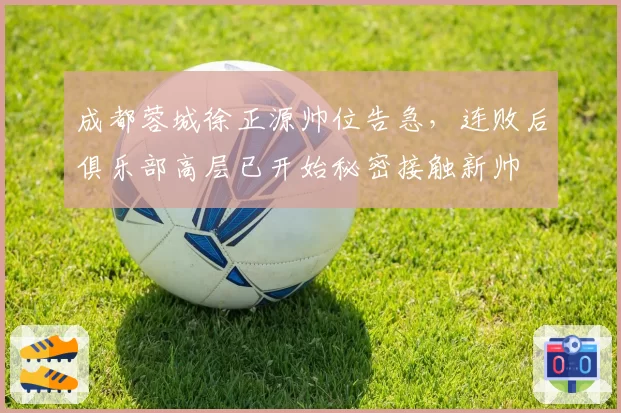 成都蓉城徐正源帅位告急,连败后俱乐部高层已开始秘密接触新帅