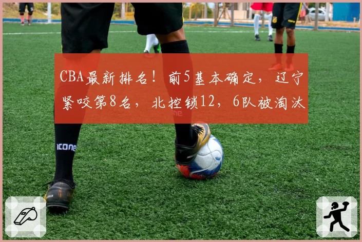 CBA最新排名！前5基本确定，辽宁紧咬第8名，北控锁12，6队被淘汰