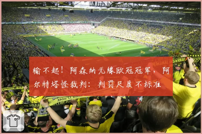 输不起!阿森纳无缘欧冠冠军,阿尔特塔怪裁判:判罚尺度不标准
