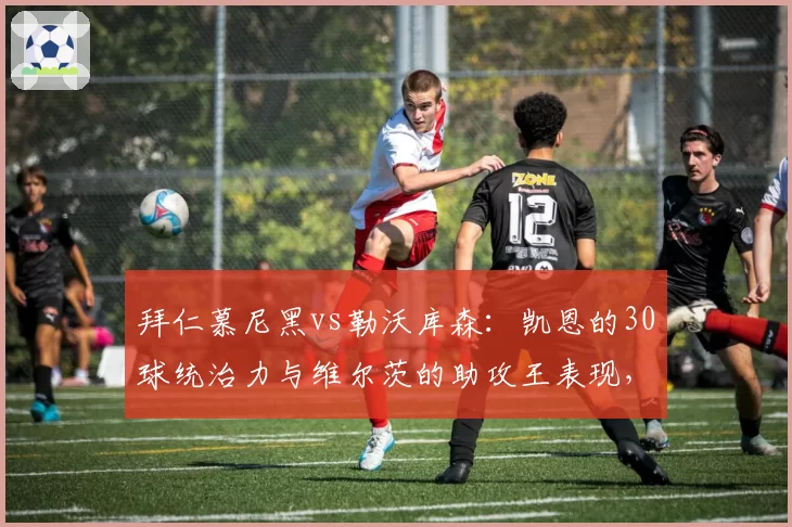 拜仁慕尼黑vs勒沃库森:凯恩的30球统治力与维尔茨的助攻王表现,德甲新旧锋线旗帜的转会价值分化