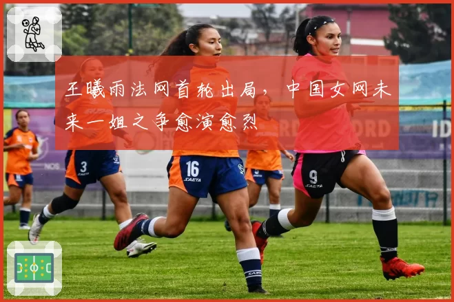 王曦雨法网首轮出局,中国女网未来一姐之争愈演愈烈