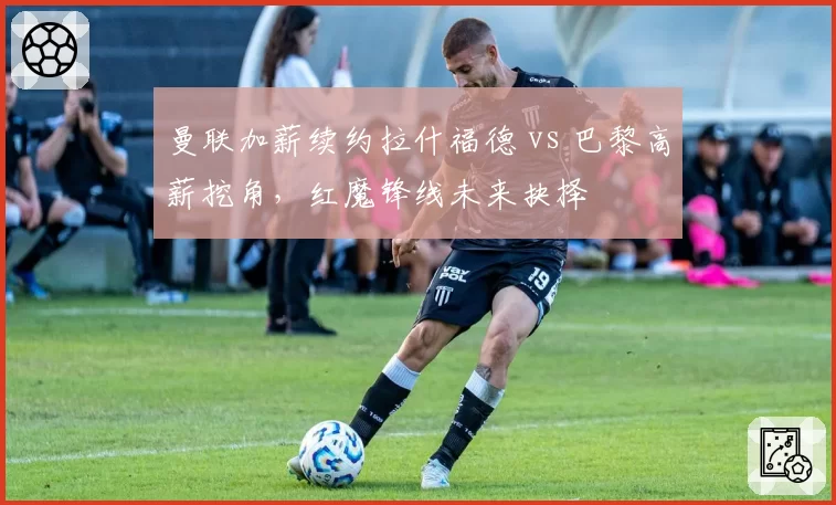 曼联加薪续约拉什福德 vs 巴黎高薪挖角,红魔锋线未来抉择