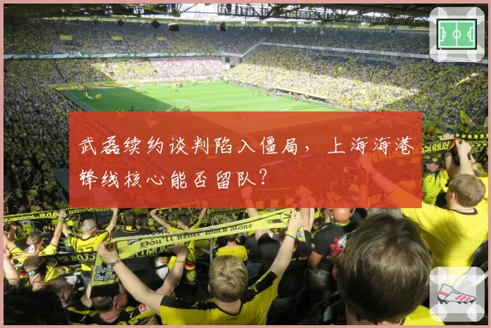 武磊续约谈判陷入僵局，上海海港锋线核心能否留队？
