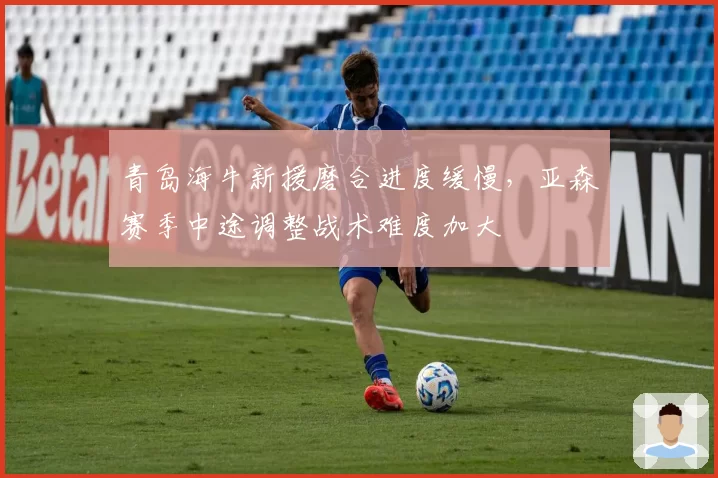 青岛海牛新援磨合进度缓慢，亚森赛季中途调整战术难度加大