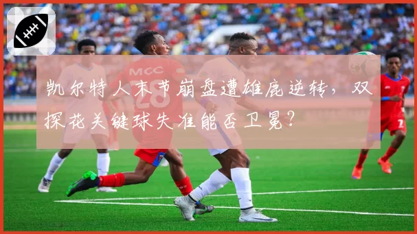 凯尔特人末节崩盘遭雄鹿逆转，双探花关键球失准能否卫冕？