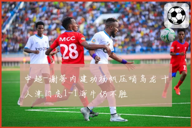 中超-谢蒂内建功杨帆压哨乌龙 十人津门虎1-1海牛仍不胜