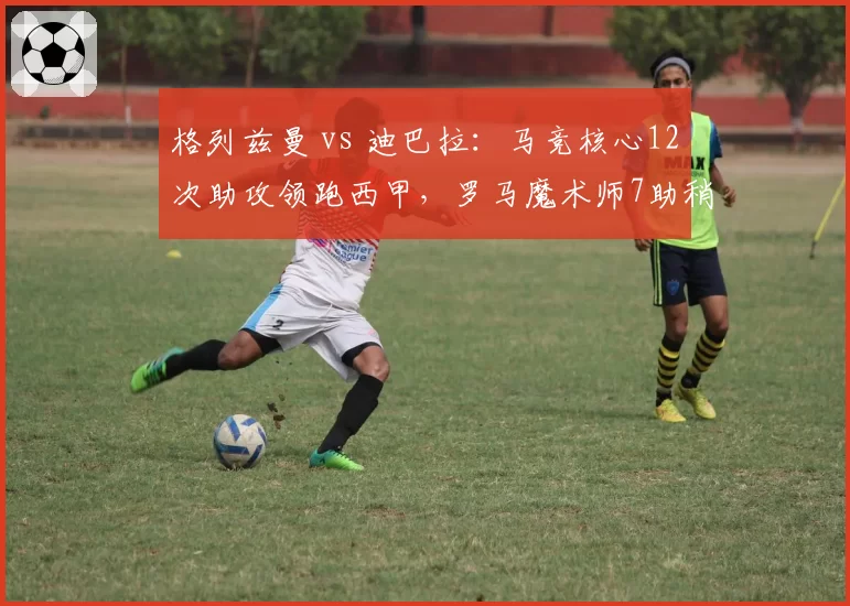格列兹曼 vs 迪巴拉：马竞核心12次助攻领跑西甲，罗马魔术师7助稍逊风骚