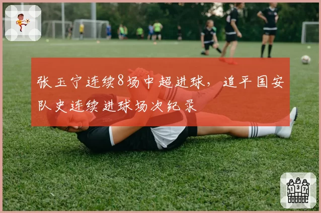张玉宁连续8场中超进球，追平国安队史连续进球场次纪录