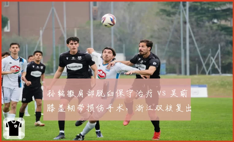 孙铭徽肩部脱臼保守治疗 vs 吴前膝盖韧带损伤手术，浙江双核复出策略截然不同