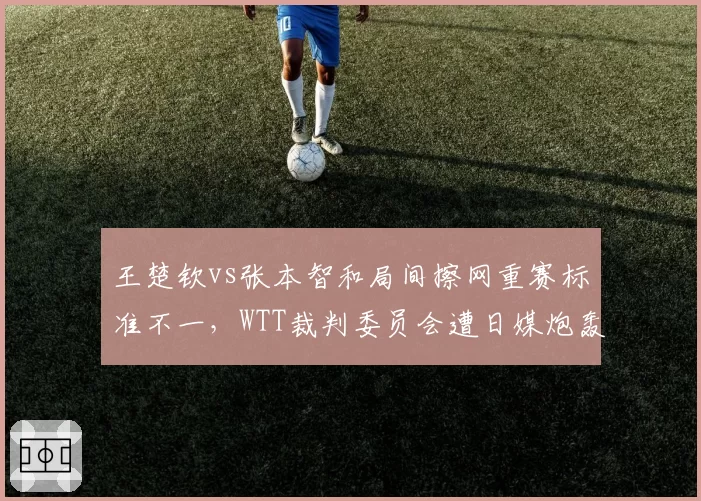 王楚钦vs张本智和局间擦网重赛标准不一，WTT裁判委员会遭日媒炮轰双标