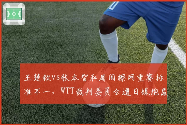 王楚钦vs张本智和局间擦网重赛标准不一,WTT裁判委员会遭日媒炮轰双标