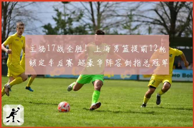 主场17战全胜!上海男篮提前12轮锁定季后赛 超豪华阵容剑指总冠军