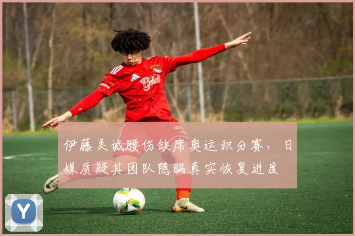 伊藤美诚腰伤缺席奥运积分赛，日媒质疑其团队隐瞒真实恢复进度