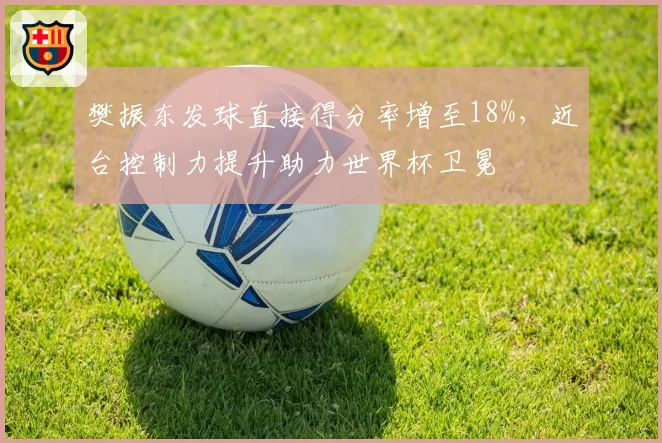 樊振东发球直接得分率增至18%，近台控制力提升助力世界杯卫冕