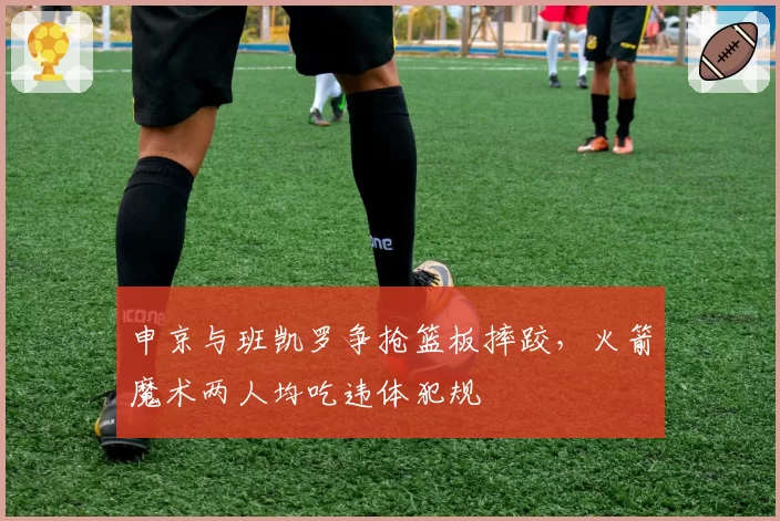 申京与班凯罗争抢篮板摔跤，火箭魔术两人均吃违体犯规